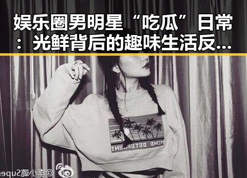 娱乐圈男明星“吃瓜”日常：光鲜背后的趣味生活反差大！🤔✨