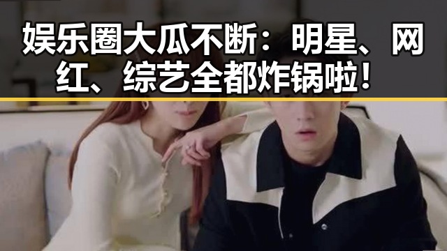 娱乐圈大瓜不断:明星、网红、综艺全都炸锅啦!